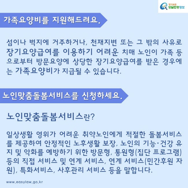 가족요양비를 지원해드려요.
섬이나 벽지에 거주하거나, 천재지변 또는 그 밖의 사유로 장기요양급여를 이용하기 어려운 치매 노인이 가족 등으로부터 방문요양에 상당한 장기요양급여를 받은 경우에는 가족요양비가 지급될 수 있습니다.
노인맞춤돌봄서비스를 신청하세요.
노인맞춤돌봄서비스란?
일상생활 영위가 어려운 취약노인에게 적절한 돌봄서비스를 제공하여 안정적인 노후생활 보장, 노인의 기능･건강 유지 및 악화를 예방하기 위한 방문형, 통원형(집단 프로그램) 등의 직접 서비스 및 연계 서비스, 연계 서비스(민간후원 자원), 특화서비스, 사후관리 서비스 등을 말합니다.