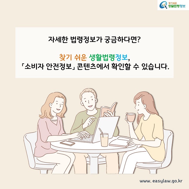 자세한 법령정보가 궁금하다면? 찾기 쉬운 생활법령정보, 『소비자 안전정보』 콘텐츠에서 확인할 수 있습니다.