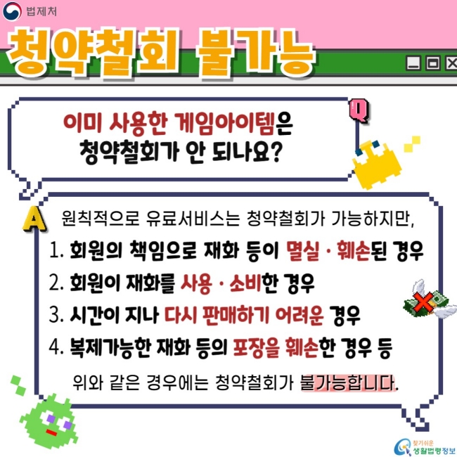 청약철회 불가능  이미 사용한 게임아이템은 청약철회가 안 되나요?  원칙적으로 유료서비스는 청약철회가 가능하지만,  회원의 책임으로 재화 등이 멸실·훼손된 경우 회원이 재화를 사용·소비한 경우 시간이 지나 다시 판매하기 어려운 경우 복제가능한 재화 등의 포장을 훼손한 경우 등  위와 같은 경우에는 청약철회가 불가능합니다.