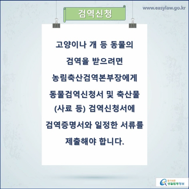 검역신청
고양이나 개 등 동물의 검역을 받으려면 농림축산검역본부장에게 동물검역신청서 및 축산물(사료 등) 검역신청서에 검역증명서와 일정한 서류를 제출해야 합니다.