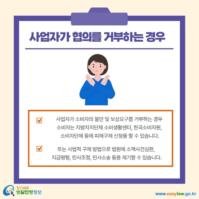 사업자가 협의를 거부하는 경우 사업자가 소비자의 불만 및 보상요구를 거부하는 경우 소비자는 지방자치단체 소비생활센터, 한국소비자원, 소비자단체 등에 피해구제 신청을 할 수 있습니다. 또는 사법적 구제 방법으로 법원에 소액사건심판, 지급명령, 민사조정, 민사소송 등을 제기할 수 있습니다.