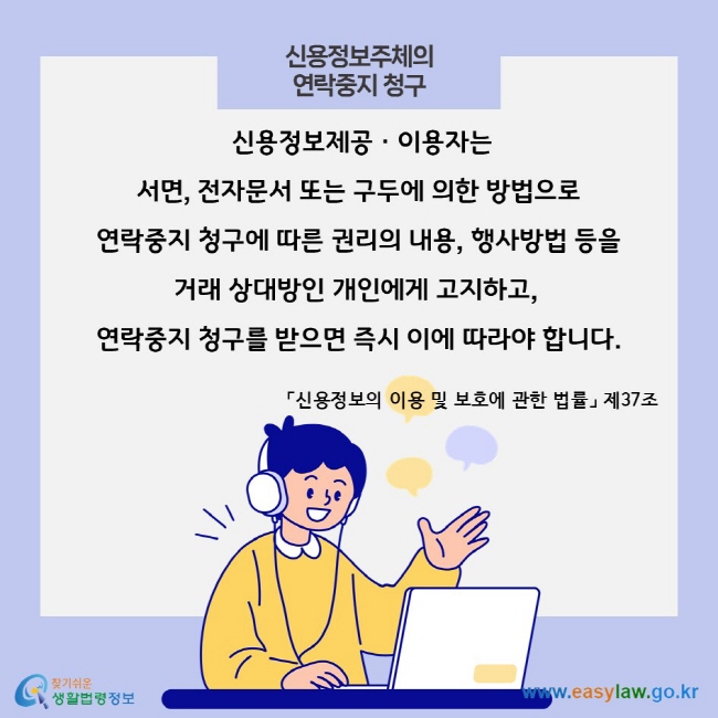 신용정보주체의 연락중지 청구,  신용정보제공ㆍ이용자는 서면, 전자문서 또는 구두에 의한 방법으로 연락중지 청구에 따른 권리의 내용, 행사방법 등을 거래 상대방인 개인에게 고지하고, 연락중지 청구를 받으면 즉시 이에 따라야 합니다. 「신용정보의 이용 및 보호에 관한 법률」 제37조