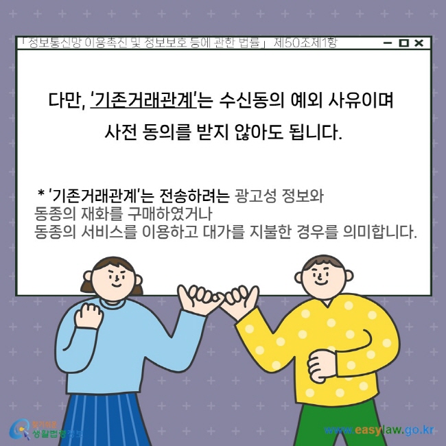 다만, ‘기존거래관계’는 수신동의 예외 사유이며 사전 동의를 받지 않아도 됩니다. ’기존거래관계’는 전송하려는 광고성 정보와 동종의 재화를 구매하였거나 동종의 서비스를 이용하고 대가를 지불한 경우를 의미합니다. 「정보통신망 이용촉진 및 정보보호 등에 관한 법률」 제50조제1항.