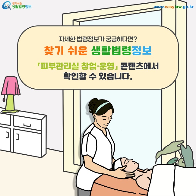자세한 법령정보가 궁금하다면?  찾기 쉬운 생활법령정보(www.easylaw.go.kr) 「피부관리실 창업·운영」 콘텐츠에서 확인할 수 있습니다.