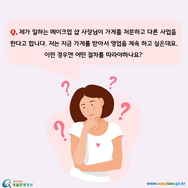 제가 일하는 메이크업 샵 사장님이 가게를 처분하고 다른 사업을 한다고 합니다. 저는 지금 가게를 받아서 영업을 계속 하고 싶은데요. 
이런 경우엔 어떤 절차를 따라야하나요?
