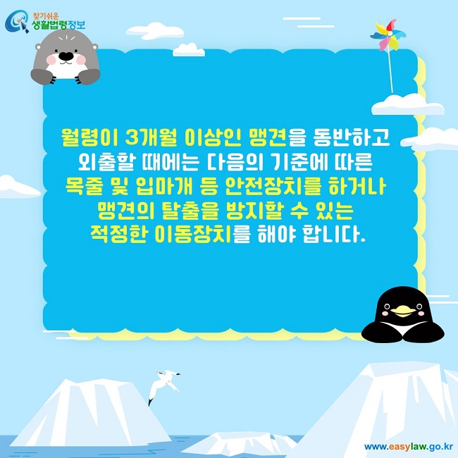 월령이 3개월 이상인 맹견을 동반하고  외출할 때에는 다음의 기준에 따른  목줄 및 입마개 등 안전장치를 하거나  맹견의 탈출을 방지할 수 있는  적정한 이동장치를 해야 합니다.