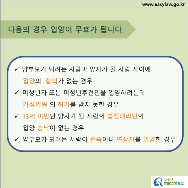 www.easylaw.go.kr 다음의 경우 입양이 무효가 됩니다. √ 양부모가 되려는 사람과 양자가 될 사람 사이에 입양의  합의가 없는 경우 √ 미성년자 또는 피성년후견인을 입양하려는데 가정법원 의 허가를 받지 못한 경우 √ 13세 미만인 양자가 될 사람의 법정대리인의 입양 승낙이 없는 경우 √ 양부모가 되려는 사람이 존속이나 연장자를 입양한 경우