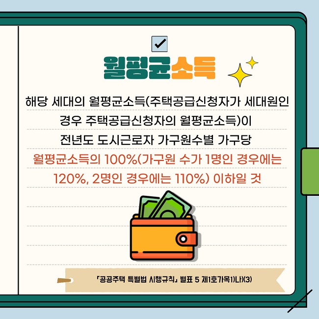 월평균소득 해당 세대의 월평균소득(주택공급신청자가 세대원인 경우 주택공급신청자의 월평균소득을 말함)이 전년도 도시근로자 가구원수별 가구당 월평균소득의 100%(가구원 수가 1명인 경우에는 120%, 2명인 경우에는 110%로 함) 이하일 것  「공공주택 특별법 시행규칙」 제17조제1항, 별표 5 제1호가목1)나)(3)