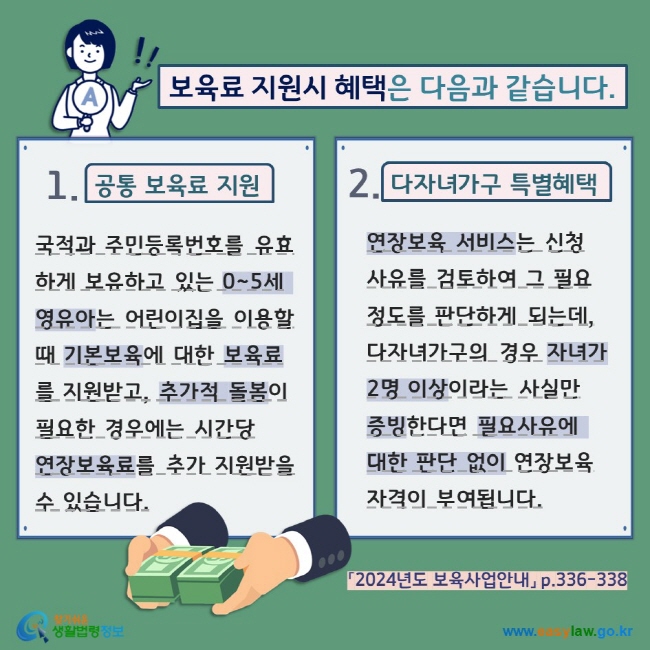 보육료 지원시 혜택은 다음과 같습니다. 1. 공통 보육료 지원 국적과 주민등록번호를 유효하게 보유하고 있는 0~5세 영유아는 어린이집을 이용할 때 기본보육에 대한 보육료를 지원받고, 추가적 돌봄이 필요한 경우에는 시간당  연장보육료를 추가 지원받을 수 있습니다. 2. 다자녀가구 특별혜택 연장보육 서비스는 신청 사유를 검토하여 그 필요 정도를 판단하게 되는데, 다자녀가구의 경우 자녀가 2명 이상이라는 사실만 증빙한다면 필요사유에 대한 판단 없이 연장보육 자격이 부여됩니다. 「2024년도 보육사업안내」 p.336-338  