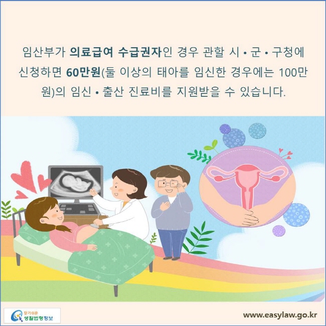 임산부가 의료급여 수급권자인 경우 관할 시•군•구청에 신청하면 60만원(둘 이상의 태아를 임신한 경우에는 100만원)의 임신•출산 진료비를 지원받을 수 있습니다.