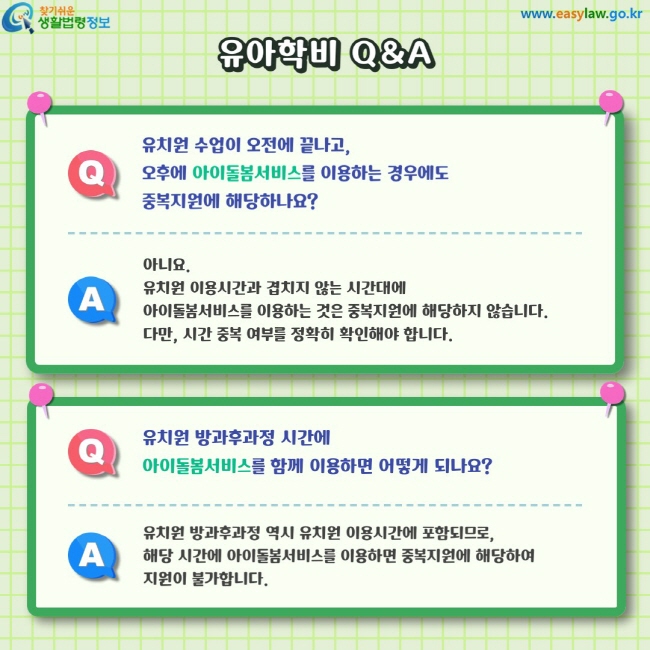 Q. 유치원 수업이 오전에 끝나고,오후에 아이돌봄서비스를 이용하는 경우에도중복지원에 해당하나요? A. 아니요.&nbsp;유치원 이용시간과 겹치지 않는 시간대에아이돌봄서비스를 이용하는 것은 중복지원에 해당하지 않습니다.다만, 시간 중복 여부를 정확히 확인해야 합니다. Q. 유치원 방과후과정 시간에아이돌봄서비스를 함께 이용하면 어떻게 되나요? A. 유치원 방과후과정 역시 유치원 이용시간에 포함되므로,해당 시간에 아이돌봄서비스를 이용하면 중복지원에 해당하여지원이 불가합니다.
