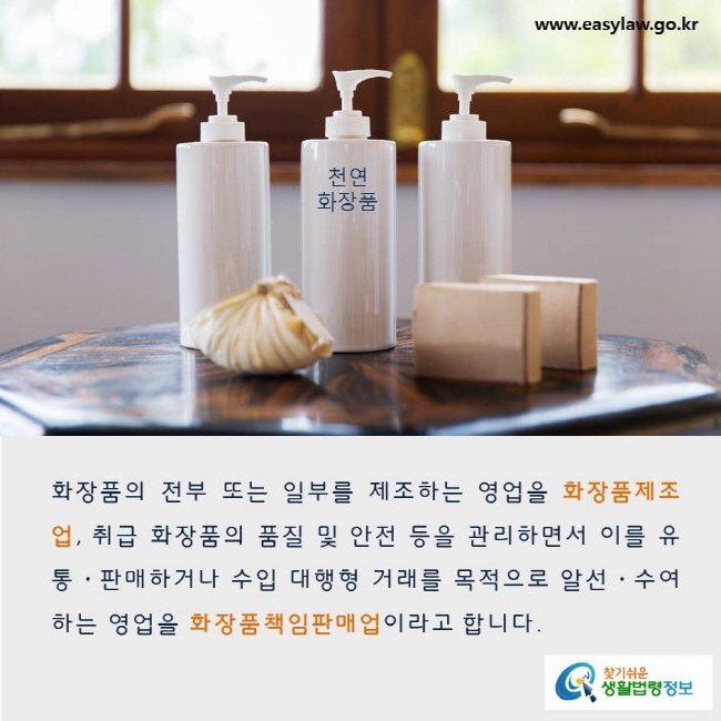 화장품의 전부 또는 일부를 제조하는 영업을 화장품제조업, 취급 화장품의 품질 및 안전 등을 관리하면서 이를 유통·판매하거나 수입 대행형 거래를 목적으로 알선·수여하는 영업을 화장품책임판매업이라고 합니다. www.easylaw.go.kr 찾기쉬운 생활법령정보 로고
