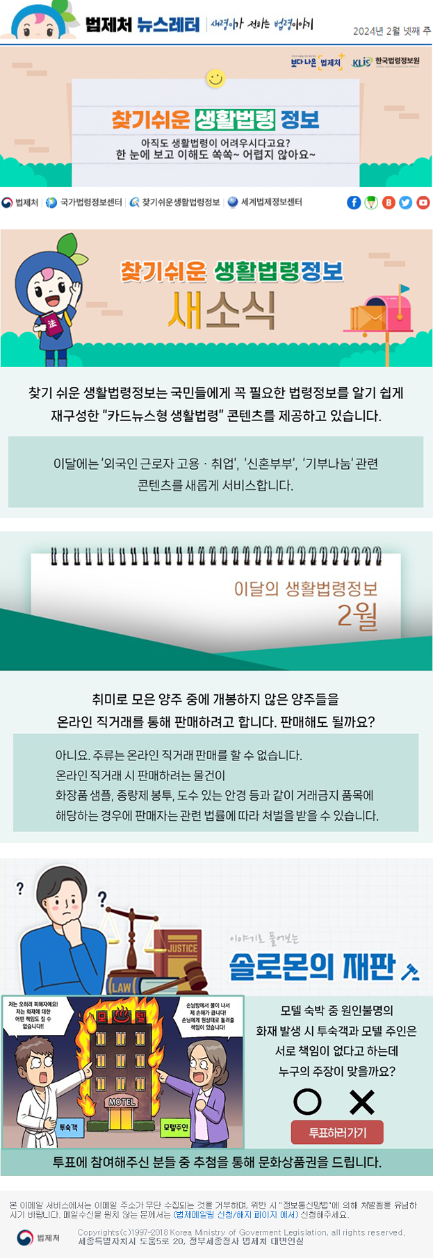 찾기 쉬운 생활법령정보 새소식 찾기 쉬운 생활법령정보는 국민들에게 꼭 필요한 법령정보를 알기 쉽게 재구성한 “카드뉴스형 생활법령” 콘텐츠를 제공하고 있습니다. 이달에는 ‘외국인 근로자 고용ㆍ취업’, ‘신혼부부‘, ‘기부나눔‘ 관련 콘텐츠를 새롭게 서비스합니다.  이달의 생활법령정보 취미로 모은 양주 중에 개봉하지 않은 양주들을 온라인 직거래를 통해 판매하려 합니다. 판매해도 될까요? 아니요. 주류는 온라인 직거래 판매를 할 수 없습니다. 온라인 직거래 시 판매하려는 물건이 화장품 샘플, 종량제 봉투, 도수 있는 안경 등과 같이 거래금지 품목에 해당하는 경우에 판매자는 관련 법률에 따라 처벌을 받을 수 잇습니다. 솔로몬의 재판 모텔 숙박 중 원인불명의 화재 발생 시 투숙객과 모텔 주인은 서로 책임이 없다고 하는데 누구의 주장이 맞을까요? 투표에 참여해주신 분들 중 추첨을 통해 문화상품권을 드립니다.