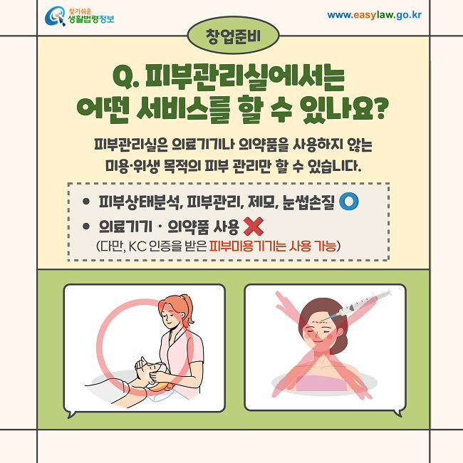 창업준비  Q. 피부관리실에서는 어떤 서비스를 할 수 있나요?  피부관리실은 의료기기나 의약품을 사용하지 않는 미용·위생 목적의 피부 관리만 할 수 있습니다.  ● 피부상태분석, 피부관리, 제모, 눈썹손질 ⭕  ● 의료기기·의약품 사용 ❌ (다만, KC 인증을 받은 피부미용기기는 사용 가능)