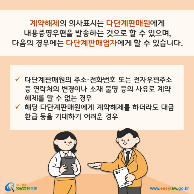 계약해제의 의사표시는 다단계판매원에게 내용증명우편을 발송하는 것으로 할 수 있으며, 다음의 경우에는 다단계판매업자에게 할 수 있습니다. (1) 다단계판매원의 주소·전화번호 또는 전자우편주소 등 연락처의 변경이나 소재 불명 등의 사유로 계약해제를 할 수 없는 경우 (2) 해당 다단계판매원에게 계약해제를 하더라도 대금 환급 등을 기대하기 어려운 경우 찾기쉬운 생활법령정보(www.easylaw.go.kr)