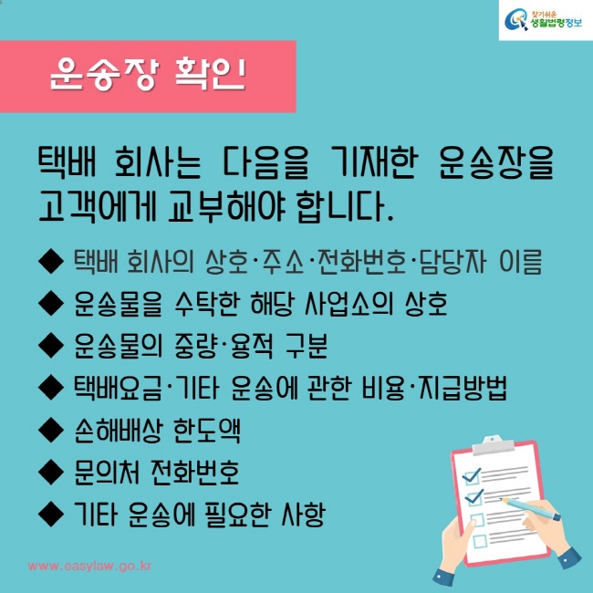 운송장 확인
택배 회사는 다음을 기재한 운송장을 고객에게 교부해야 합니다.
택배 회사의 상호·주소·전화번호·담당자 이름
운송물을 수탁한 해당 사업소의 상호
운송물의 중량·용적 구분 
택배요금·기타 운송에 관한 비용·지급방법
손해배상 한도액
문의처 전화번호
기타 운송에 필요한 사항
찾기쉬운생활법령정보
www.easylaw.go.kr
