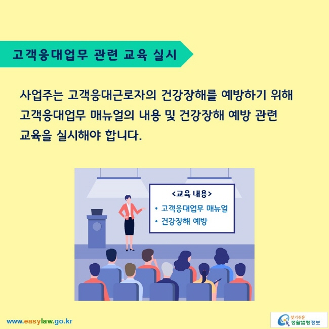 고객응대업무 관련 교육 실시

사업주는 고객응대근로자의 건강장해를 예방하기 위해 고객응대업무 매뉴얼의 내용 및 건강장해 예방 관련 교육을 실시해야 합니다.

교육 내용
고객응대업무 매뉴얼
건강장해 예방