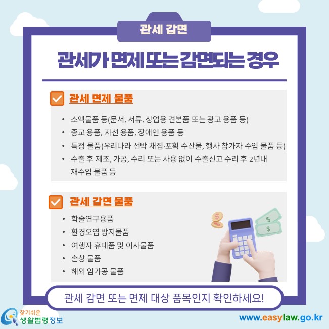 관세가 면제 또는 감면되는 경우, 관세면제물품 소액물품 등(문서, 서류, 상업용 견본품 또는 광고용품 등) 종교용품, 자선용품, 장애인용품 등 특정물품(우리나라 선박 채집·포획 수산물, 행사 참가자 수입 물품 등) 수출 후 제조, 가공, 수리 또는 사용 없이 수출신고 수리 후 2년내 재수입 물품 등, 관세감면물품, 학술연구용품 환경오염 방지물품  여행자 휴대품 및 이사 물품  손상 물품 해외 임가공 물품