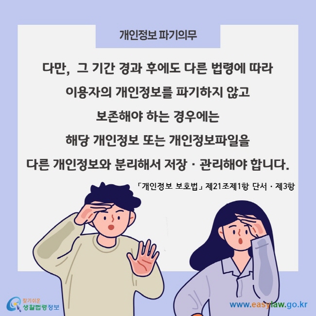 개인정보 파기의무, 다만,  그 기간 경과 후에도 다른 법령에 따라 이용자의 개인정보를 파기하지 않고 보존해야 하는 경우에는 해당 개인정보 또는 개인정보파일을 다른 개인정보와 분리해서 저장ㆍ관리해야 합니다. 「개인정보 보호법」 제21조제1항 단서ㆍ제3항