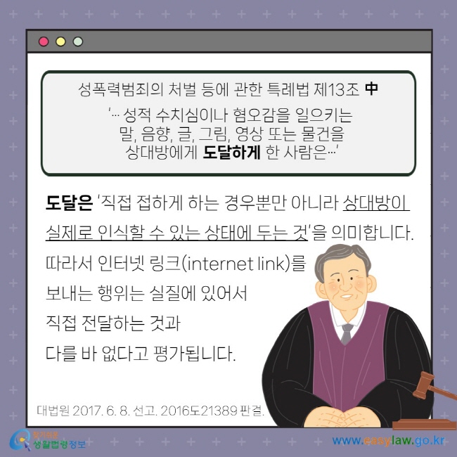 성폭력범죄의 처벌 등에 관한 특례법 제13조 중  ‘… 성적 수치심이나 혐오감을 일으키는 말, 음향, 글, 그림, 영상 또는 물건을 상대방에게 도달하게 한 사람은…’ 도달은 ‘직접 접하게 하는 경우뿐만 아니라 상대방이 실제로 인식할 수 있는 상태에 두는 것’을 의미합니다. 따라서 인터넷 링크(internet link)를 보내는 행위는 실질에 있어서 직접 전달하는 것과 다를 바 없다고 평가됩니다. 대법원 2017. 6. 8. 선고. 2016도21389 판결.