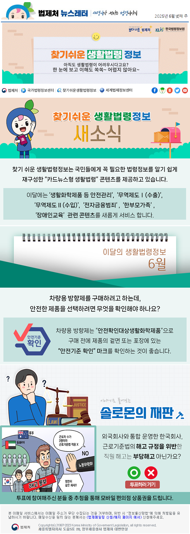 법제처 뉴스레터 새령이가 전하는 법령이야기 2025년 6월 넷째 주 보다 나은 법제처 KLiS한국법령정보원 찾기 쉬운 생활법령 정보 아직도 생활법령이 어려우시다고요? 한 눈에 보고 이해도 쏙쏙~ 어렵지 않아요~ 찾기 쉬운 생활법령정보 새소식 찾기 쉬운 생활법령정보는 국민들에게 꼭 필요한 법령정보를 알기 쉽게 재구성한 “카드뉴스형 생활법령” 콘텐츠를 제공하고 있습니다. 이달에는 ’생활화학제품 등 안전관리’, ‘무역제도Ⅰ(수출)’, ‘무역제도Ⅱ(수입)’, ‘전자금융범죄’, ‘한부모가족’, ‘장애인교육’  관련 콘텐츠를 새롭게 서비스 합니다. 이달의 생활법령정보 6월 차량용 방향제를 구매하려고 하는데, 안전한 제품을 선택하려면 무엇을 확인해야 하나요? (마크) 안전기준 확인 차량용 방향제는 “안전확인대상생활화학제품”으로 구매 전에 제품의 겉면 또는 포장에 있는 “안전기준 확인” 마크를 확인하는 것이 좋습니다. 이야기로 풀어보는 솔로몬의 재판 외국회사와 통합 운영한 한국회사, 근로기준법의 해고 규정을 위반한 직원 해고는 부당해고 아닌가요? 호주 두바이 해고 통보 노동위원회 NO 근로자 수가 3명이라 근로기준법 적용 X 엄연히 같은 회사 O X 투표하러가기 투표에 참여해주신 분들 중 추첨을 통해 모바일 편의점 상품권을 드립니다. 본 이메일 서비스에서는 이메일 주소가 무단 수집되는 것을 거부하며, 위반 시 &quot;정보통신망법&quot;에 의해 처벌됨을 유념하시길 바랍니다. 메일수신을 원치않는 분께서는 (법제메일링 신청/해지 페이지 에서) 신청해주세요. 법제처 Korea Ministry of Govement Legislation, all rights reserved. 세종특별자치시 도움5로 20, 정부세종청사 법제처 대변인실