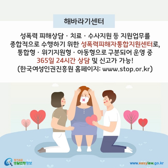 해바라기센터 - 성폭력 피해상담ㆍ치료ㆍ수사지원 등 지원업무를 종합적으로 수행하기 위한 성폭력피해자통합지원센터로, 통합형/위기지원형/아동형으로 구분되어 운영 중 365일 24시간 상담 및 신고가 가능! (한국여성인권진흥원 홈페이지: www.stop.or.kr) 찾기쉬운 생활법령정보(www.easylaw.go.kr)