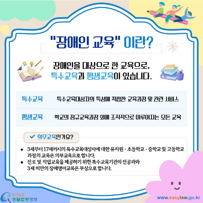 장애인 교육 이란? 장애인을 대상으로 한 교육으로 특수교육과 평생교육이 있습니다. 특수교육 특수교육대상자의 특성에 적합한 교육과정 및 관련 서비스. 평생교육 학교의 정규교육과정 외에 조직적으로 이루어지는 모든 교육. 의무교육인가요? 3세부터 17세까지의 특수교육대상자에 대한 유치원 초등학교 중학교 및 고등학교 과정의 교육은 의무교육으로 합니다. 진로 및 직업교육을 제공하기 위한 특수교육기관의 전공과와 3세 미만의 장애영아교육은 무상으로 합니다.