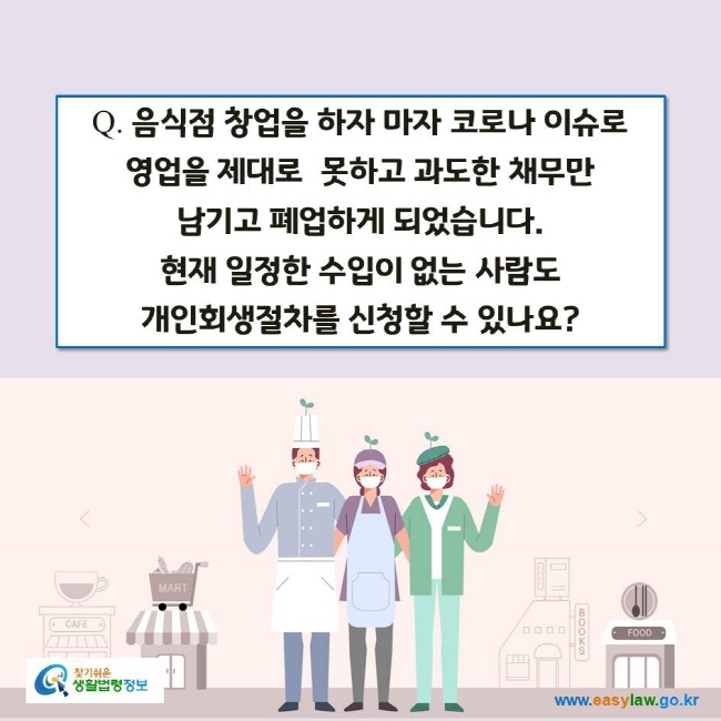 www.easylaw.go.kr Q. 음식점 창업을 하자 마자 코로나 이슈로 영업을 제대로  못하고 과도한 채무만 남기고 폐업하게 되었습니다. 현재 일정한 수입이 없는 사람도 개인회생절차를 신청할 수 있나요?