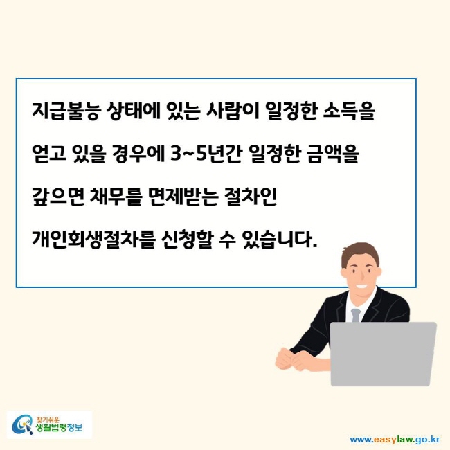 www.easylaw.go.kr 지급불능 상태에 있는 사람이 일정한 소득을 얻고 있을 경우에 3~5년간 일정한 금액을 갚으면 채무를 면제받는 절차인 개인회생절차를 신청할 수 있습니다.