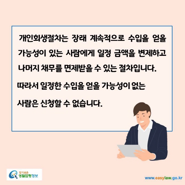 www.easylaw.go.kr 개인회생절차는 장래 계속적으로 수입을 얻을 가능성이 있는 사람에게 일정 금액을 변제하고 나머지 채무를 면제받을 수 있는 절차입니다. 따라서 일정한 수입을 얻을 가능성이 없는 사람은 신청할 수 없습니다.