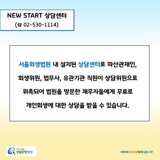 www.easylaw.go.kr NEW START 상담센터(☎ 02-530-1114)서울회생법원 내 설치된 상담센터로 파산관재인, 회생위원, 법무사, 유관기관 직원이 상담위원으로 위촉되어 법원을 방문한 채무자들에게 무료로 개인회생에 대한 상담을 받을 수 있습니다.