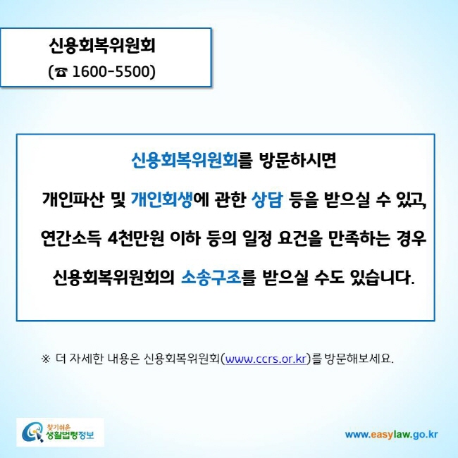 www.easylaw.go.kr 신용회복위원회(☎ 1600-5500)신용회복위원회를 방문하시면 개인파산 및 개인회생에 관한 상담 등을 받으실 수 있고, 연간소득 4천만원 이하 등의 일정 요건을 만족하는 경우 신용회복위원회의 소송구조를 받으실 수도 있습니다. ※ 더 자세한 내용은 신용회복위원회(www.ccrs.or.kr)를 방문해보세요.