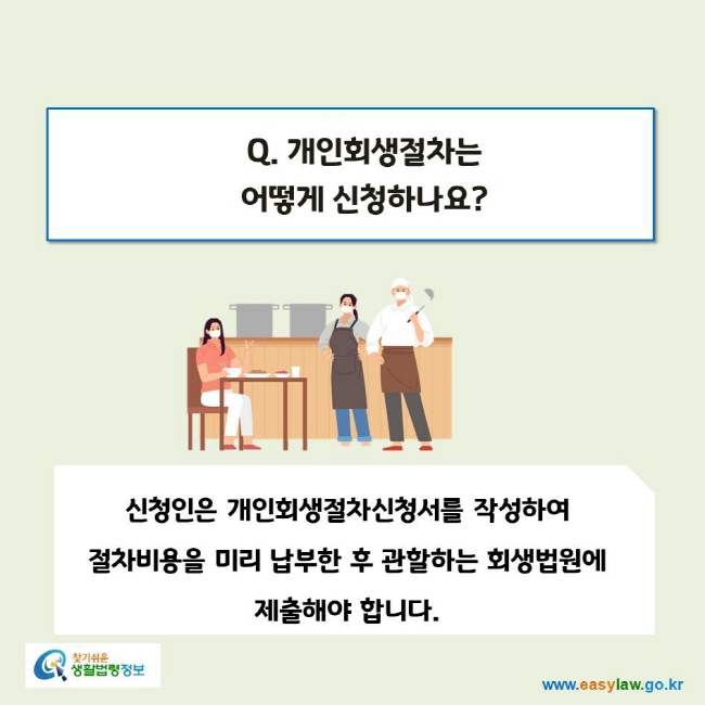 www.easylaw.go.kr Q. 개인회생절차는 어떻게 신청하나요?신청인은 개인회생절차신청서를 작성하여 절차비용을 미리 납부한 후 관할하는 회생법원에 제출해야 합니다.