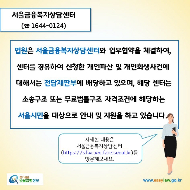 www.easylaw.go.kr 서울금융복지상담센터(☎ 1644-0124)법원은 서울금융복지상담센터와 업무협약을 체결하여, 센터를 경유하여 신청한 개인파산 및 개인회생사건에 대해서는 전담재판부에 배당하고 있으며, 해당 센터는 소송구조 또는 무료법률구조 자격조건에 해당하는 서울시민을 대상으로 안내 및 지원을 하고 있습니다자세한 내용은 서울금융복지상담센터(https://sfwc.welfare.seoul.kr)를 방문해보세요