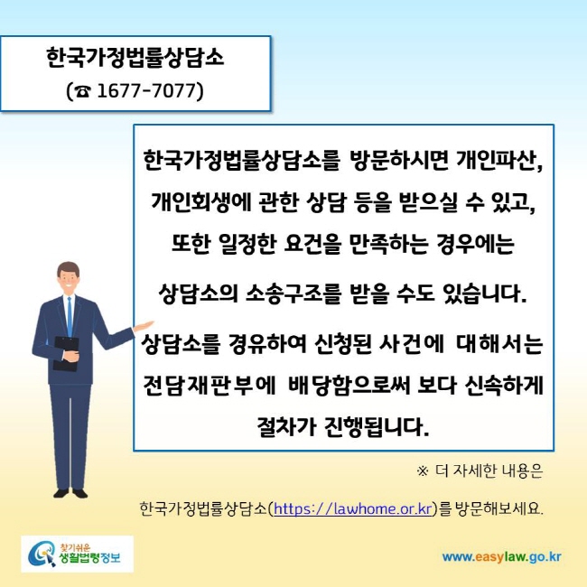 www.easylaw.go.kr 한국가정법률상담소(☎ 1677-7077)한국가정법률상담소를 방문하시면 개인파산, 개인회생에 관한 상담 등을 받으실 수 있고, 또한 일정한 요건을 만족하는 경우에는 상담소의 소송구조를 받을 수도 있습니다. 상담소를 경유하여 신청된 사건에 대해서는 전담재판부에 배당함으로써 보다 신속하게 절차가 진행됩니다.※ 더 자세한 내용은 한국가정법률상담소(https://lawhome.or.kr)를 방문해보세요.