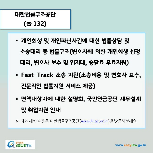 www.easylaw.go.kr 대한법률구조공단(☎ 132)개인회생 및 개인파산사건에 대한 법률상담 및 소송대리 등 법률구조(변호사에 의한 개인회생 신청 대리, 변호사 보수 및 인지대, 송달료 무료지원)Fast-Track 소송 지원(소송비용 및 변호사 보수,  전문적인 법률지원 서비스 제공)면책대상자에 대한 설명회, 국민연금공단 재무설계 및 취업지원 안내※ 더 자세한 내용은 대한법률구조공단(www.klac.or.kr)을 방문해보세요.