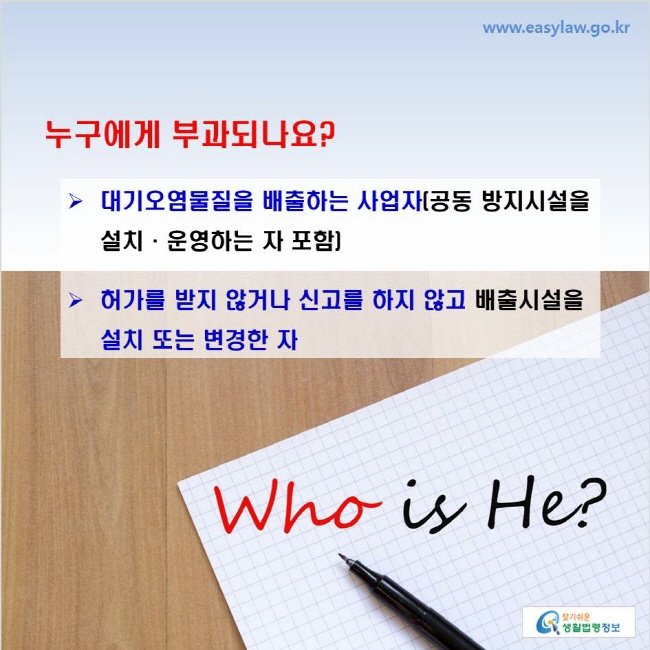 www.easylaw.go.kr 누구에게 부과되나요? 대기오염물질을 배출하는 사업자(공동 방지시설을 설치·운영하는 자 포함) 허가를 받지 않거나 신고를 하지 않고 배출시설을 설치 또는 변경한 자