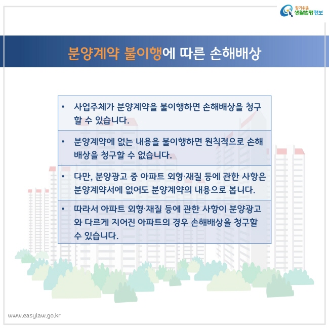 분양계약 불이행에 따른 손해배상
사업주체가 분양계약을 불이행하면 손해배상을 청구할 수 있습니다.
분양계약에 없는 내용을 불이행하면 원칙적으로 손해배상을 청구할 수 없습니다.
다만, 분양광고 중 아파트 외형∙재질 등에 관한 사항은 분양계약서에 없어도 분양계약의 내용으로 봅니다.
따라서 아파트 외형∙재질 등에 관한 사항이 분양광고와 다르게 지어진 아파트의 경우 손해배상을 청구할 수 있습니다.
찾기쉬운 생활법령정보 로고
www.easylaw.go.kr