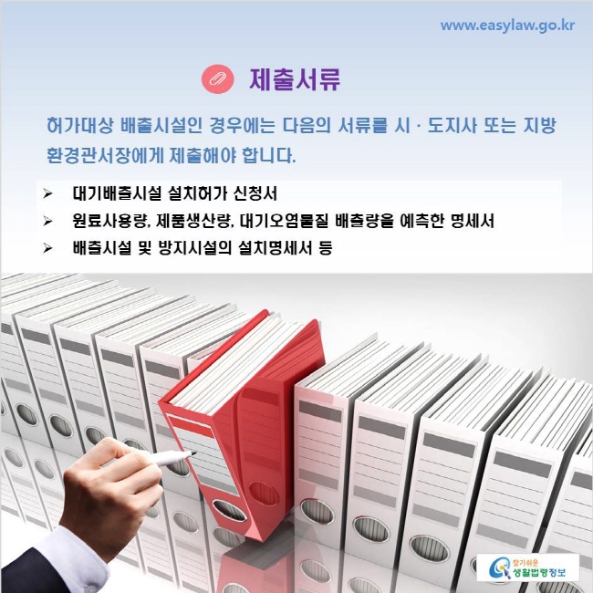 www.easylaw.go.kr 제출서류 허가대상 배출시설인 경우에는 다음의 서류를 시·도지사 또는 지방환경관서장에게 제출해야 합니다. 대기배출시설 설치허가 신청서 원료사용량, 제품생산량, 대기오염물질 배출량을 예측한 명세서 배출시설 및 방지시설의 설치명세서 등