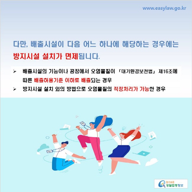 www.easylaw.go.kr 다만, 배출시설이 다음 어느 하나에 해당하는 경우에는 방지시설 설치가 면제됩니다. 배출시설의 기능이나 공정에서 오염물질이 「대기환경보전법」 제16조에 따른 배출허용기준 이하로 배출되는 경우 방지시설 설치 외의 방법으로 오염물질의 적정처리가 가능한 경우