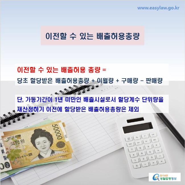 www.easylaw.go.kr 이전할 수 있는 배출허용총량 이전할 수 있는 배출허용 총량 = 당초 할당받은 배출허용총량 + 이월량 + 구매량 - 판매량 단, 가동기간이 1년 미만인 배출시설로서 할당계수 단위량을 재산정하기 이전에 할당받은 배출허용총량은 제외