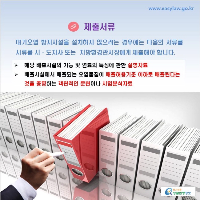 www.easylaw.go.kr 제출서류 대기오염 방지시설을 설치하지 않으려는 경우에는 다음의 서류를 서류를 시·도지사 또는  지방환경관서장에게 제출해야 합니다. 해당 배출시설의 기능 및 연료의 특성에 관한 설명자료 배출시설에서 배출되는 오염물질이 배출허용기준 이하로 배출된다는 것을 증명하는 객관적인 문헌이나 시험분석자료