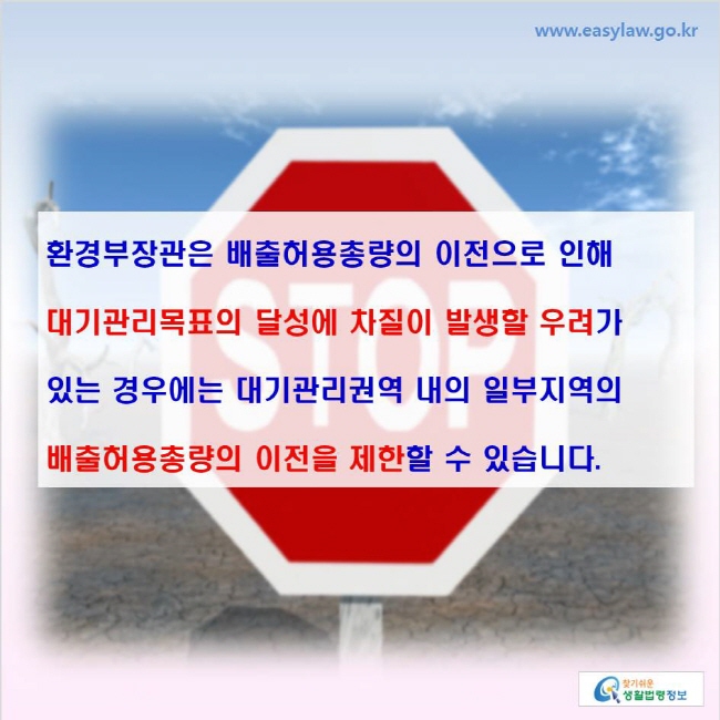 www.easylaw.go.kr 환경부장관은 배출허용총량의 이전으로 인해 대기관리목표의 달성에 차질이 발생할 우려가 있는 경우에는 대기관리권역 내의 일부지역의 배출허용총량의 이전을 제한할 수 있습니다.