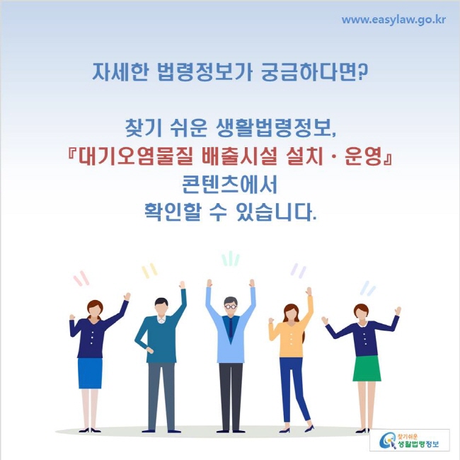 www.easylaw.go.kr 자세한 법령정보가 궁금하다면? 찾기 쉬운 생활법령정보, 『대기오염물질 배출시설 설치ㆍ운영』 콘텐츠에서 확인할 수 있습니다.