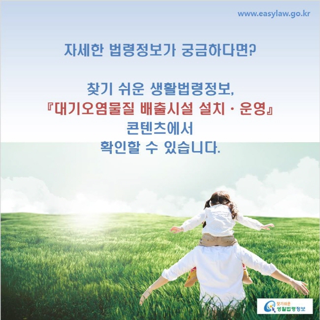 www.easylaw.go.kr 자세한 법령정보가 궁금하다면? 찾기 쉬운 생활법령정보, 『대기오염물질 배출시설 설치ㆍ운영』 콘텐츠에서 확인할 수 있습니다.