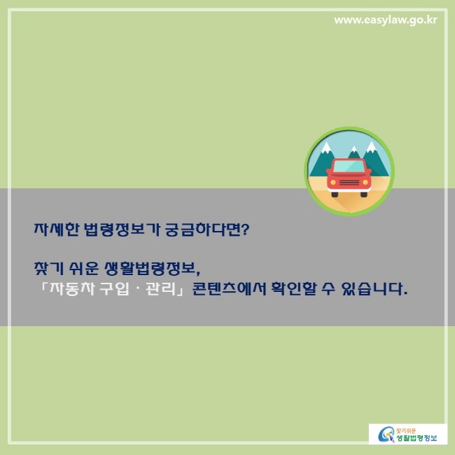 자세한 법령정보가 궁금하다면? 찾기 쉬운 생활법령정보, 「자동차 구입·관리」 콘텐츠에서 확인할 수 있습니다. 