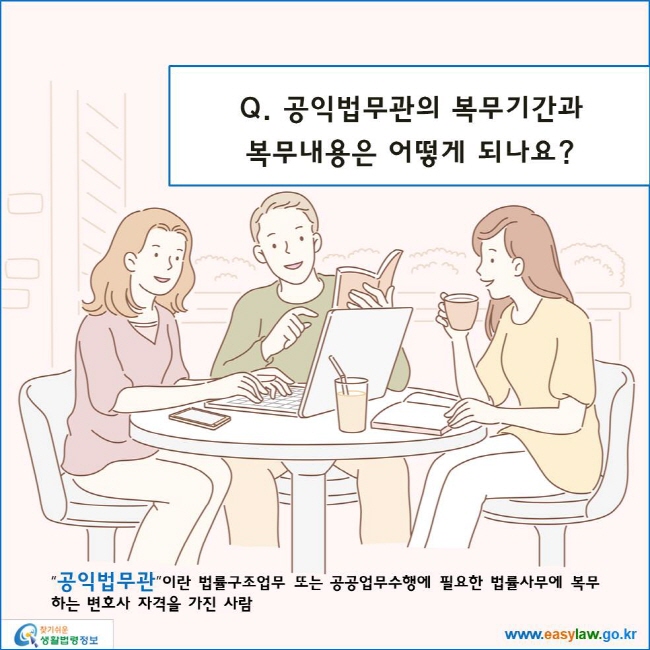 www.easylaw.go.kr 공익법무관의 복무기간과복무내용은 어떻게 되나요? “공익법무관”이란 법률구조업무 또는 공공업무수행에 필요한 법률사무에 복무하는 변호사 자격을 가진 사람