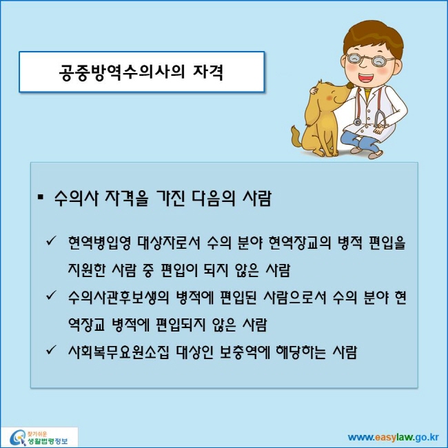 www.easylaw.go.kr 공중방역수의사의 자격 ● 수의사 자격을 가진 다음의 사람 √ 현역병입영 대상자로서 수의 분야 현역장교의 병적 편입을 지원한 사람 중 편입이 되지 않은 사람 √ 수의사관후보생의 병적에 편입된 사람으로서 수의 분야 현역장교 병적에 편입되지 않은 사람 √ 사회복무요원소집 대상인 보충역에 해당하는 사람