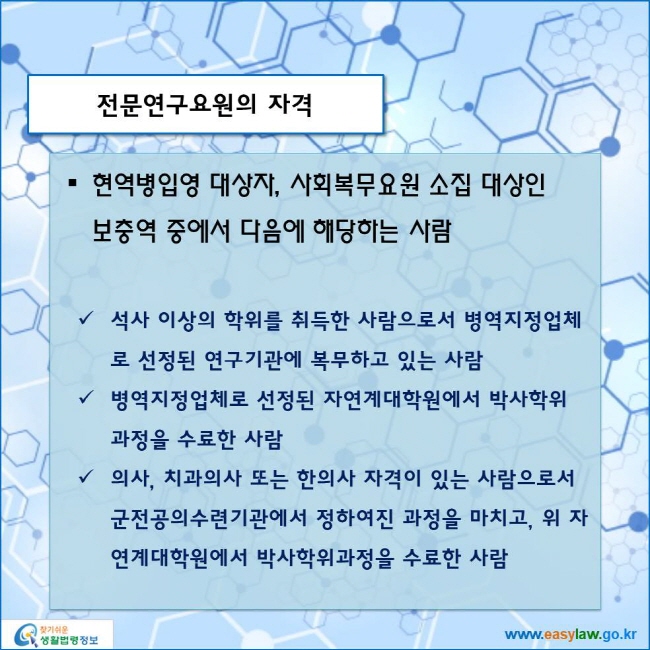 www.easylaw.go.kr 전문연구요원의 자격 ● 현역병입영 대상자, 사회복무요원 소집 대상인 보충역 중에서 다음에 해당하는 사람 √ 석사 이상의 학위를 취득한 사람으로서 병역지정업체로 선정된 연구기관에 복무하고 있는 사람 √ 병역지정업체로 선정된 자연계대학원에서 박사학위 과정을 수료한 사람 √ 의사, 치과의사 또는 한의사 자격이 있는 사람으로서 군전공의수련기관에서 정하여진 과정을 마치고, 위 자연계대학원에서 박사학위과정을 수료한 사람