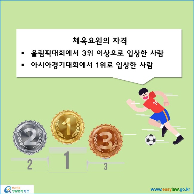 www.easylaw.go.kr 체육요원의 자격 ● 올림픽대회에서 3위 이상으로 입상한 사람 ● 아시아경기대회에서 1위로 입상한 사람